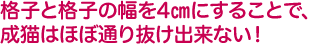 格子と格子の幅を4㎝にすることで、成猫はほぼ通り抜け出来ない！