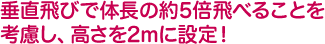 垂直飛びで体長の約5倍飛べることを考慮し、高さを2mに設定！