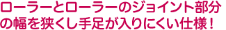 ローラーとローラーのジョイント部分の幅を狭くし手足が入りにくい仕様！